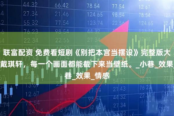 联富配资 免费看短剧《别把本宫当摆设》完整版大结局,戴琪轩，每一个画面都能截下来当壁纸。_小巷_效果_情感