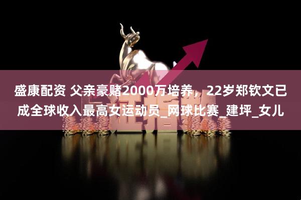 盛康配资 父亲豪赌2000万培养，22岁郑钦文已成全球收入最高女运动员_网球比赛_建坪_女儿