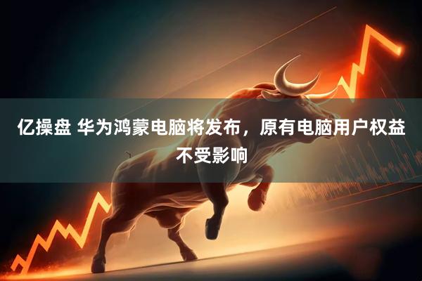 亿操盘 华为鸿蒙电脑将发布，原有电脑用户权益不受影响