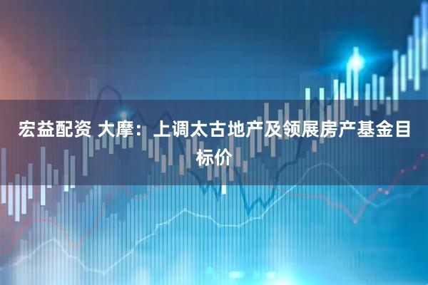 宏益配资 大摩：上调太古地产及领展房产基金目标价