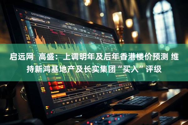 启远网  高盛：上调明年及后年香港楼价预测 维持新鸿基地产及长实集团“买入”评级