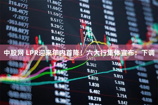 中股网 LPR迎来年内首降！六大行集体宣布：下调