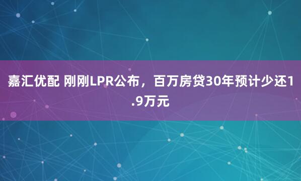嘉汇优配 刚刚LPR公布，百万房贷30年预计少还1.9万元