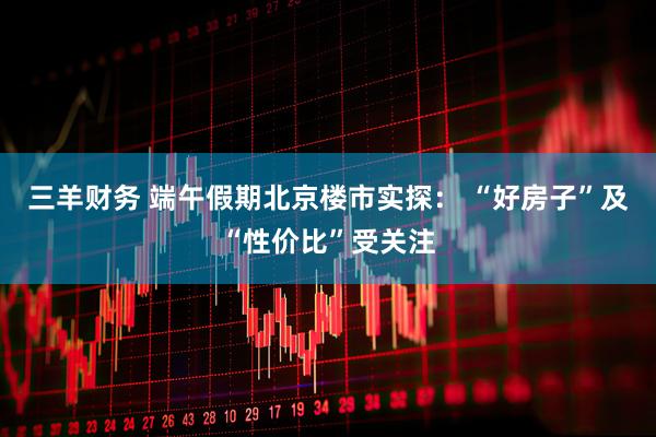 三羊财务 端午假期北京楼市实探： “好房子”及“性价比”受关注