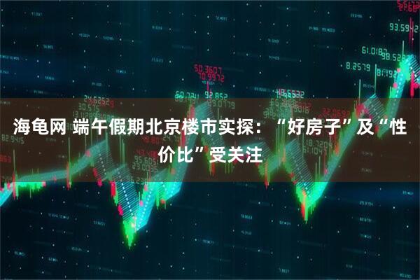海龟网 端午假期北京楼市实探：“好房子”及“性价比”受关注