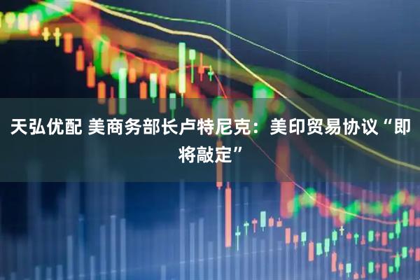 天弘优配 美商务部长卢特尼克：美印贸易协议“即将敲定”