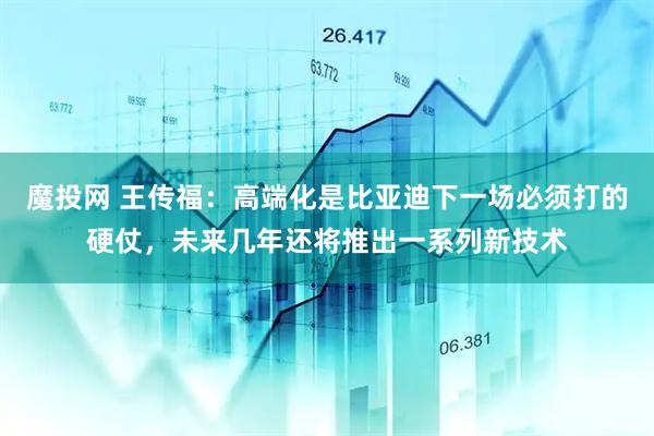 魔投网 王传福：高端化是比亚迪下一场必须打的硬仗，未来几年还将推出一系列新技术