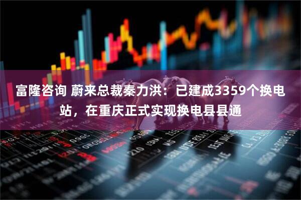 富隆咨询 蔚来总裁秦力洪：已建成3359个换电站，在重庆正式实现换电县县通