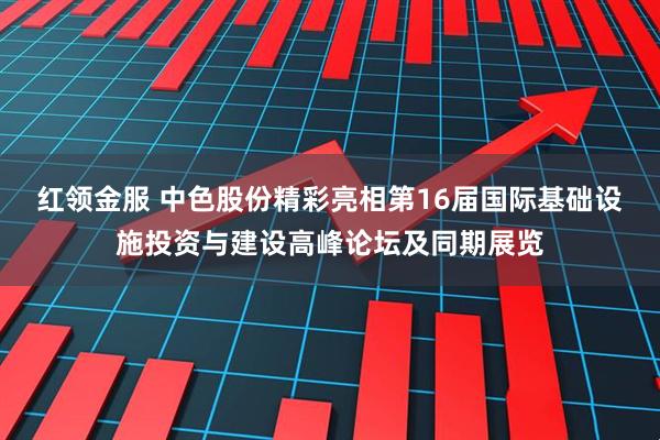 红领金服 中色股份精彩亮相第16届国际基础设施投资与建设高峰论坛及同期展览