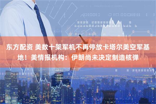 东方配资 美数十架军机不再停放卡塔尔美空军基地！美情报机构：伊朗尚未决定制造核弹