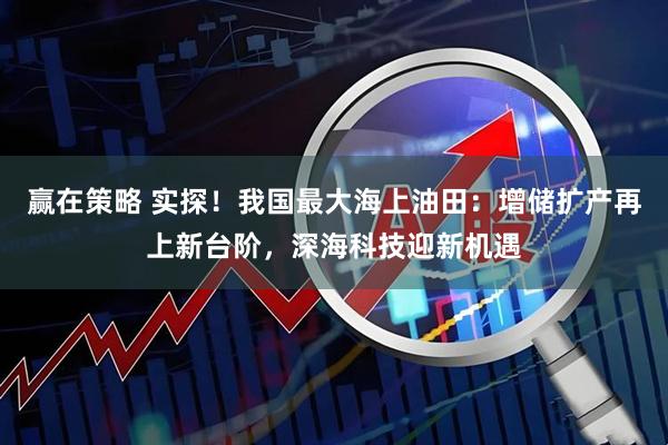 赢在策略 实探！我国最大海上油田：增储扩产再上新台阶，深海科技迎新机遇