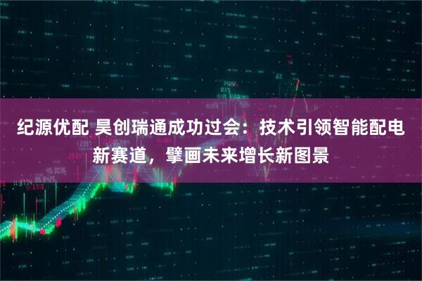 纪源优配 昊创瑞通成功过会：技术引领智能配电新赛道，擘画未来增长新图景
