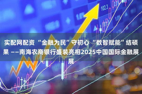 实配网配资 “金融为民”守初心 “数智赋能”结硕果 ——南海农商银行盛装亮相2025中国国际金融展