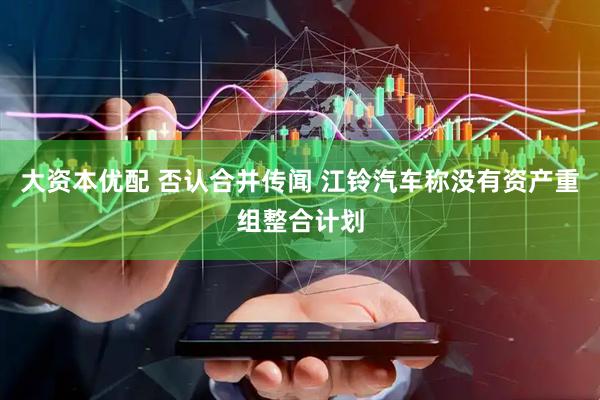 大资本优配 否认合并传闻 江铃汽车称没有资产重组整合计划