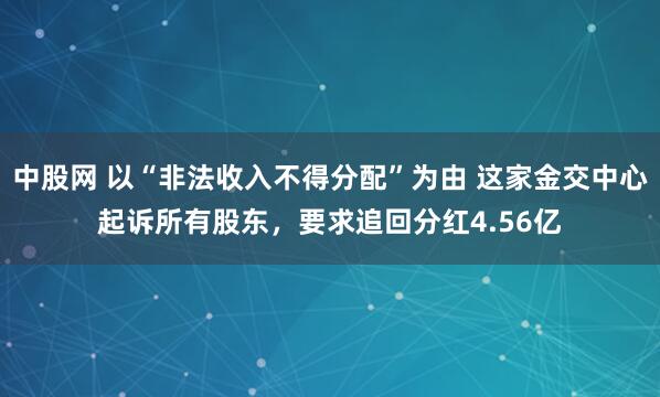 中股网 以“非法收入不得分配”为由 这家金交中心起诉所有股东，要求追回分红4.56亿