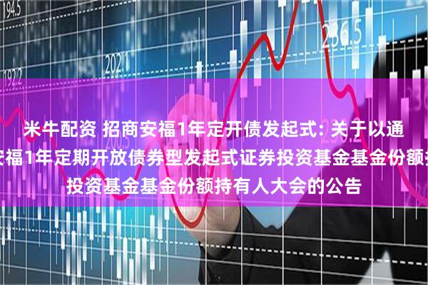 米牛配资 招商安福1年定开债发起式: 关于以通讯方式召开招商安福1年定期开放债券型发起式证券投资基金基金份额持有人大会的公告