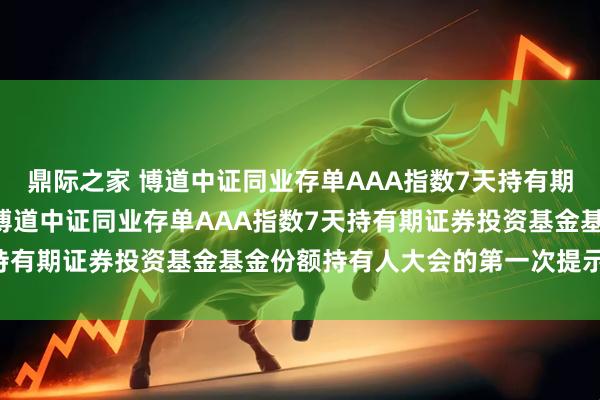 鼎际之家 博道中证同业存单AAA指数7天持有期: 关于以通讯方式召开博道中证同业存单AAA指数7天持有期证券投资基金基金份额持有人大会的第一次提示性公告