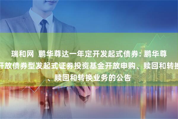 瑞和网  鹏华尊达一年定开发起式债券: 鹏华尊达一年定期开放债券型发起式证券投资基金开放申购、赎回和转换业务的公告