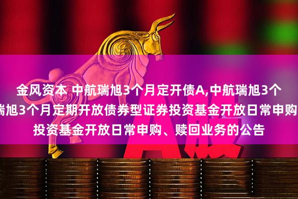 金风资本 中航瑞旭3个月定开债A,中航瑞旭3个月定开债C: 中航瑞旭3个月定期开放债券型证券投资基金开放日常申购、赎回业务的公告