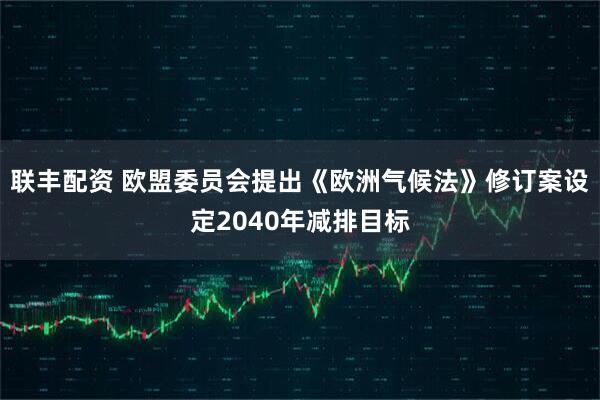 联丰配资 欧盟委员会提出《欧洲气候法》修订案　设定2040年减排目标
