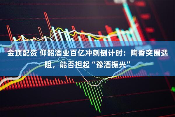 金顶配资 仰韶酒业百亿冲刺倒计时：陶香突围遇阻，能否担起“豫酒振兴”