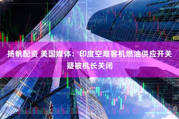 扬帆配资 美国媒体：印度空难客机燃油供应开关疑被机长关闭