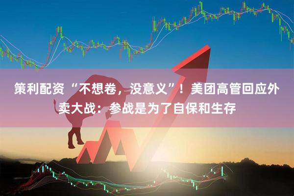 策利配资 “不想卷，没意义”！美团高管回应外卖大战：参战是为了自保和生存