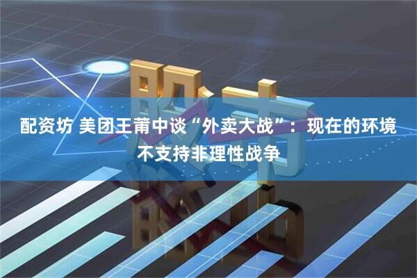 配资坊 美团王莆中谈“外卖大战”：现在的环境不支持非理性战争
