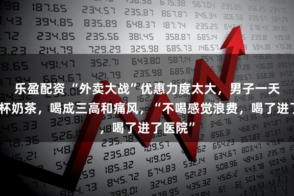 乐盈配资 “外卖大战”优惠力度太大，男子一天喝四五杯奶茶，喝成三高和痛风，“不喝感觉浪费，喝了进了医院”