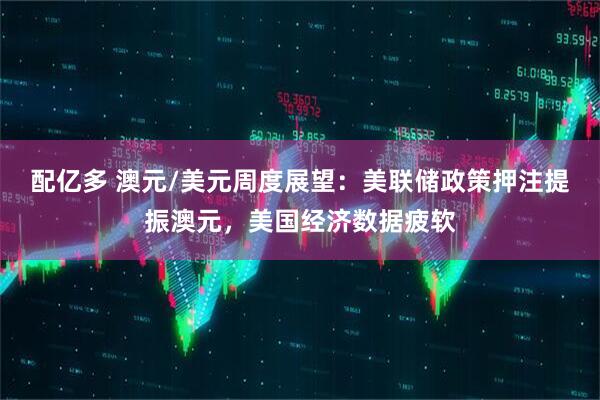 配亿多 澳元/美元周度展望：美联储政策押注提振澳元，美国经济数据疲软