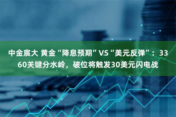 中金宸大 黄金“降息预期”VS“美元反弹”：3360关键分水岭，破位将触发30美元闪电战