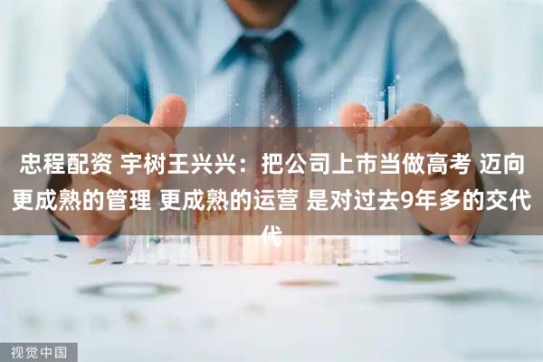 忠程配资 宇树王兴兴：把公司上市当做高考 迈向更成熟的管理 更成熟的运营 是对过去9年多的交代