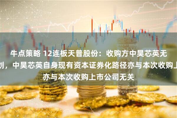 牛点策略 12连板天普股份：收购方中昊芯英无资产注入计划，中昊芯英自身现有资本证券化路径亦与本次收购上市公司无关