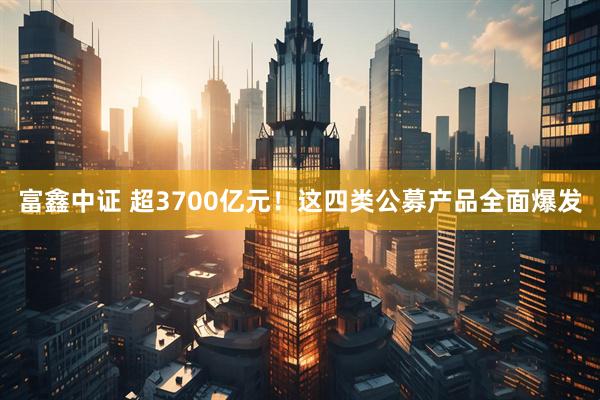 富鑫中证 超3700亿元！这四类公募产品全面爆发