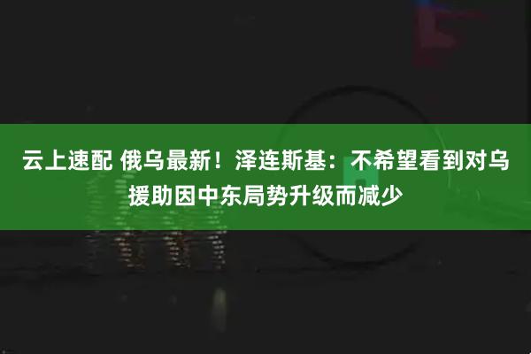 云上速配 俄乌最新！泽连斯基：不希望看到对乌援助因中东局势升级而减少