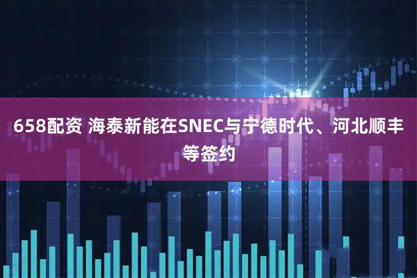 658配资 海泰新能在SNEC与宁德时代、河北顺丰等签约