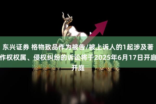 东兴证券 格物致品作为被告/被上诉人的1起涉及著作权权属、侵权纠纷的诉讼将于2025年6月17日开庭