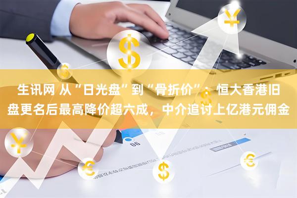生讯网 从“日光盘”到“骨折价”:恒大香港旧盘更名后最高降价超六成,中介追讨上亿港元佣金