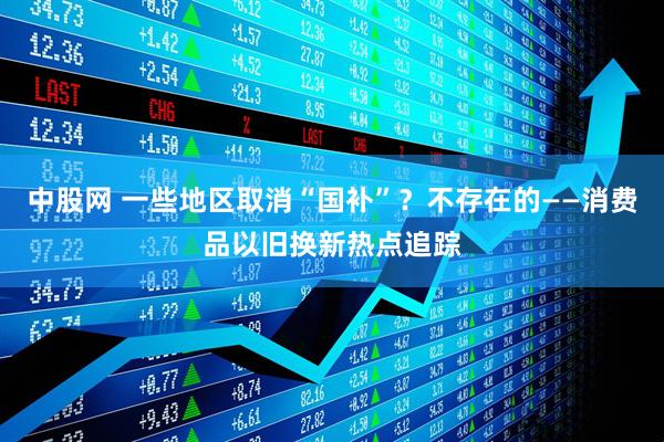 中股网 一些地区取消“国补”?不存在的——消费品以旧换新热点追踪