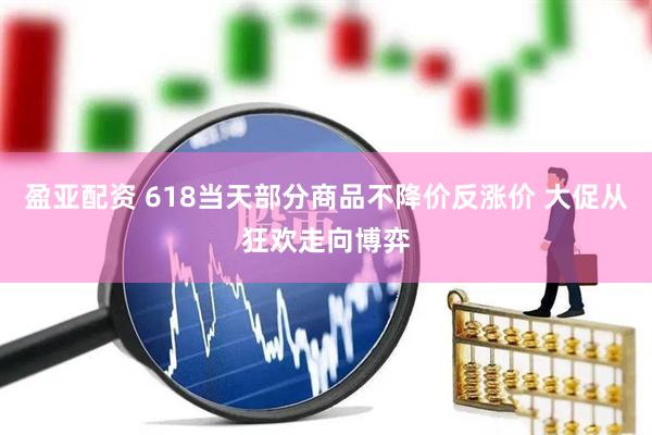 盈亚配资 618当天部分商品不降价反涨价 大促从狂欢走向博弈