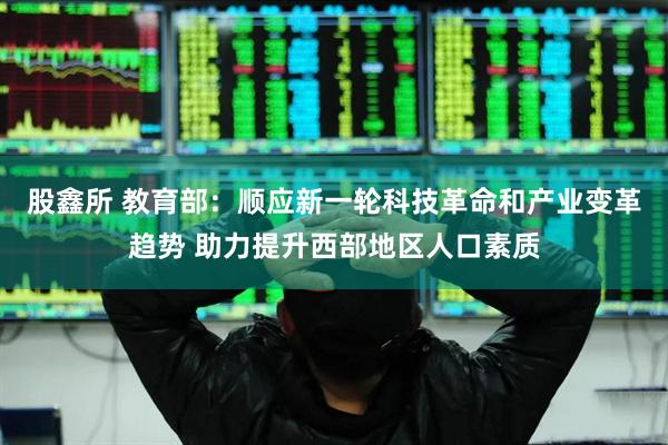 股鑫所 教育部：顺应新一轮科技革命和产业变革趋势 助力提升西部地区人口素质