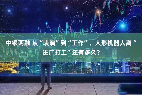 中银两融 从“表演”到“工作”,人形机器人离“进厂打工”还有多久?