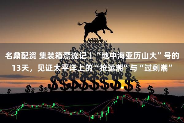 名鼎配资 集装箱漂流记丨“地中海亚历山大”号的13天,见证太平洋上的“抢运潮”与“过剩潮”