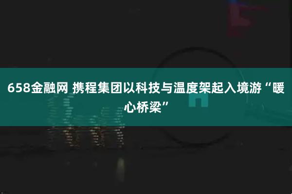 658金融网 携程集团以科技与温度架起入境游“暖心桥梁”