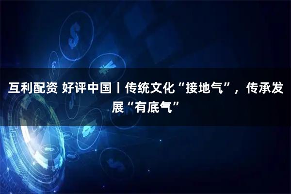 互利配资 好评中国丨传统文化“接地气”，传承发展“有底气”