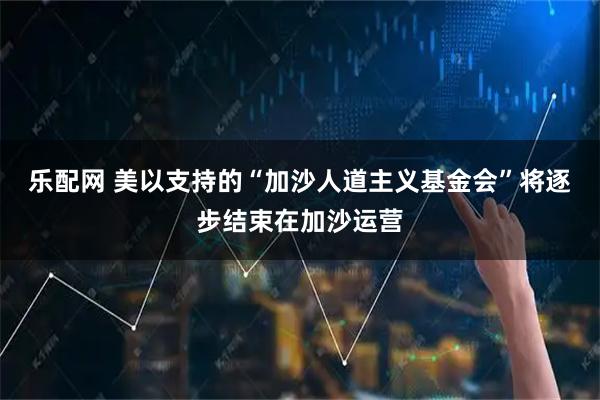 乐配网 美以支持的“加沙人道主义基金会”将逐步结束在加沙运营