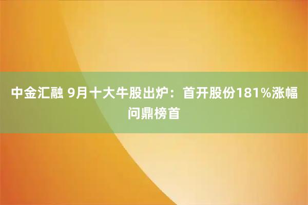 中金汇融 9月十大牛股出炉：首开股份181%涨幅问鼎榜首