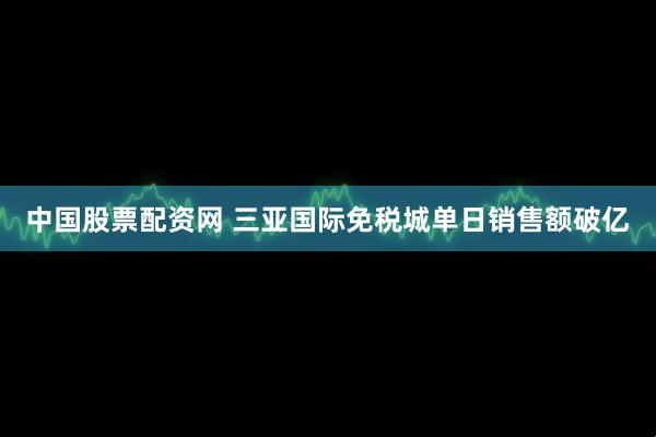 中国股票配资网 三亚国际免税城单日销售额破亿