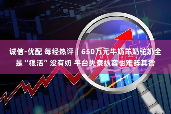诚信-优配 每经热评|650万元牛奶羊奶驼奶全是“狠活”没有奶 平台失察纵容也难辞其咎