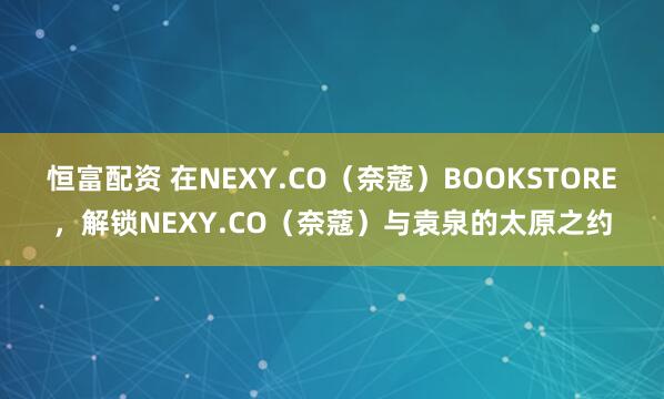 恒富配资 在NEXY.CO(奈蔻)BOOKSTORE,解锁NEXY.CO(奈蔻)与袁泉的太原之约